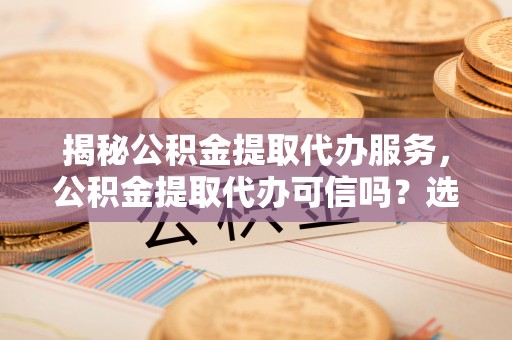 沧源揭秘公积金提取代办服务，公积金提取代办可信吗？选择前你需要知道的真相