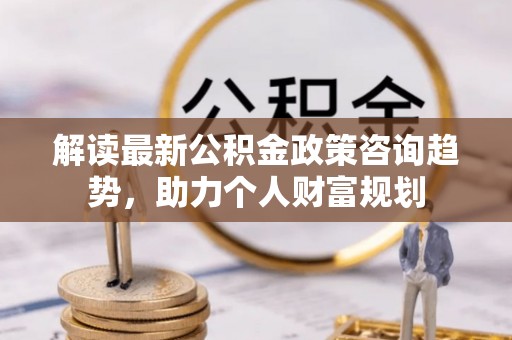 沧源解读最新公积金政策咨询趋势，助力个人财富规划
